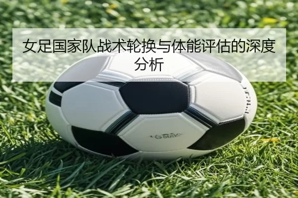 女足国家队战术轮换与体能评估的深度分析 - Kaiyun Sports