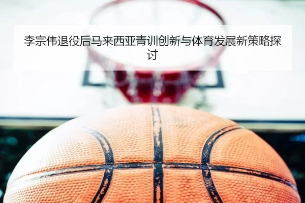 李宗伟退役后马来西亚青训创新与体育发展新策略探讨