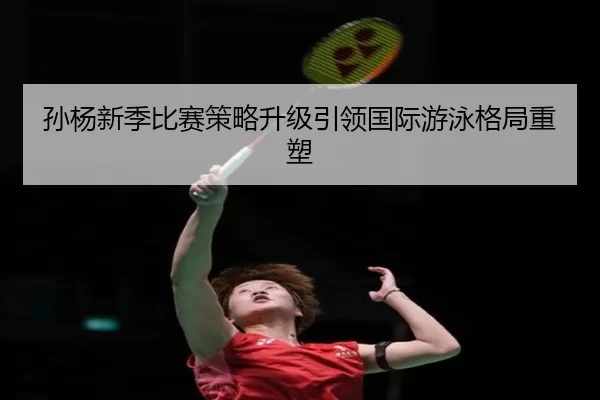 孙杨新季比赛策略升级引领国际游泳格局重塑